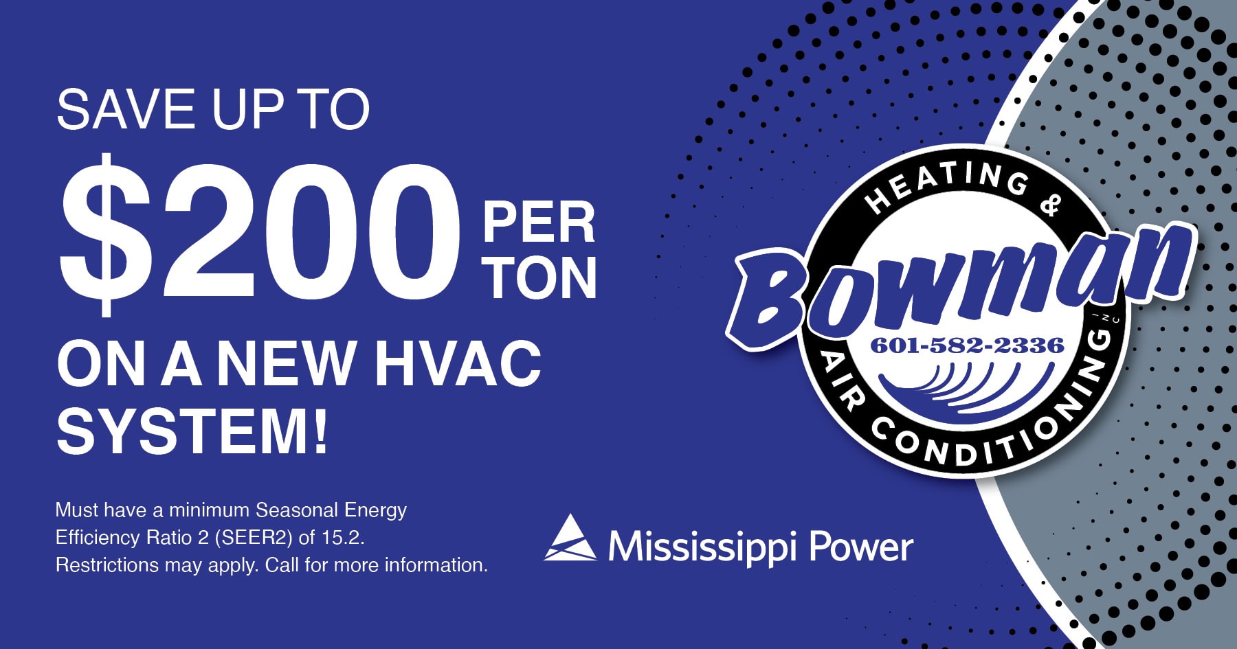 Save up to $200 per ton on a new HVAC system. Must have a minimum SEER2 of 15.2. Restrictions may apply. Call for details. Rebates courtesy of Mississippi Power.