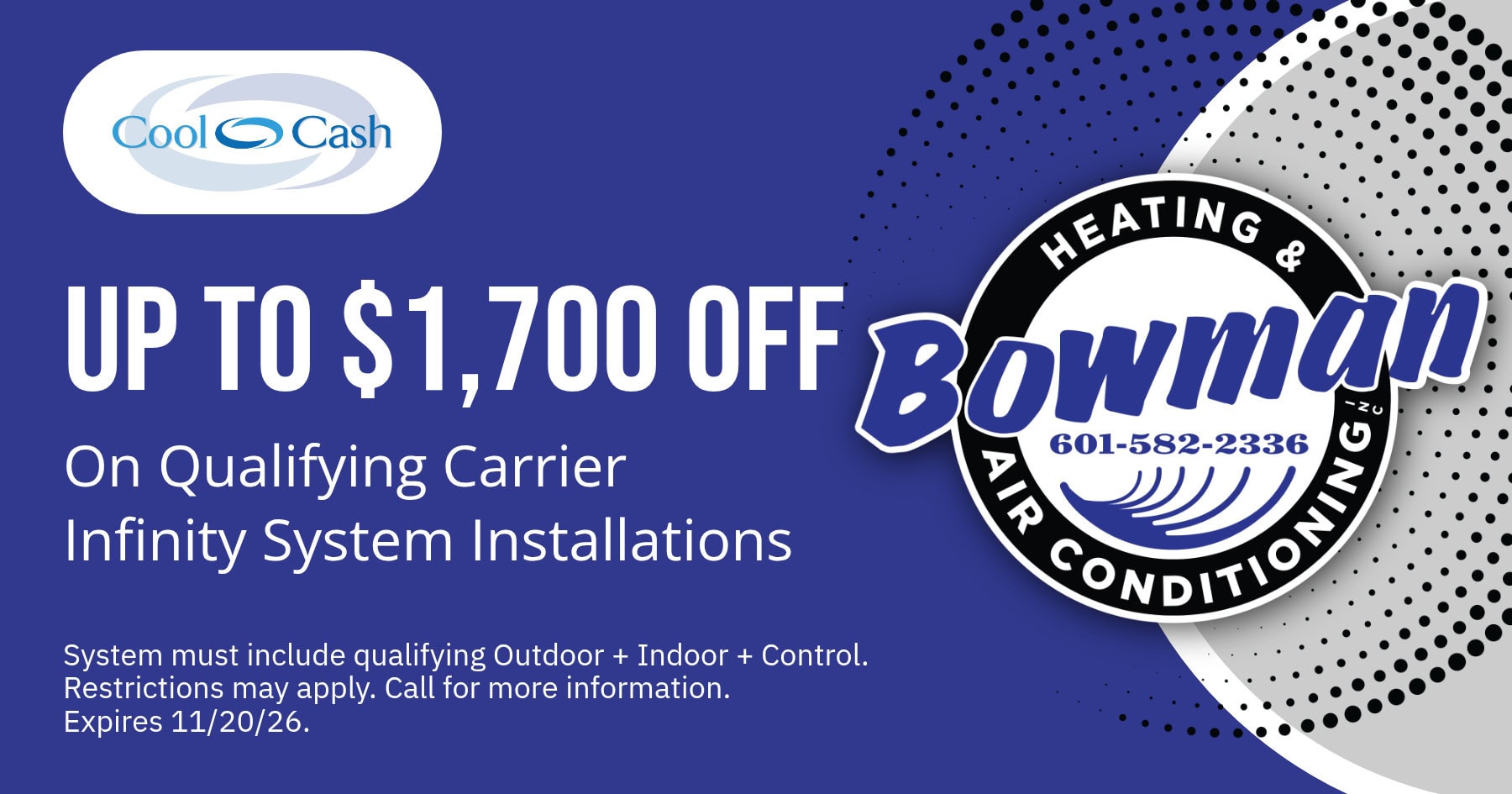 With Carrier Cool Cash, get up to $1,700 off an installation of qualifying Carrier Infinity Systems. System must include qualifying indoor and outdoor units, plus controls. Restrictions may apply. Call for details. Offer valid through November 20, 2026